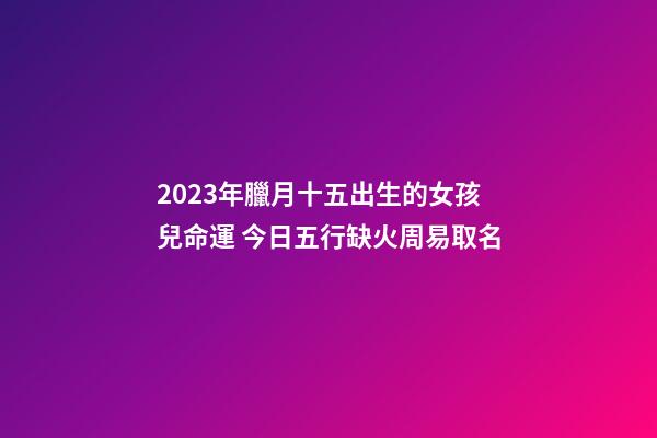 2023年臘月十五出生的女孩兒命運 今日五行缺火周易取名